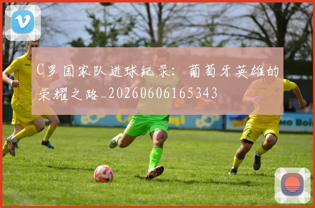 C罗国家队进球纪录：葡萄牙英雄的荣耀之路_20260606165343