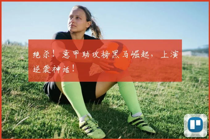 绝杀！意甲助攻榜黑马崛起，上演逆袭神话！