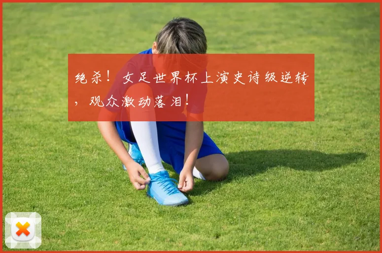 绝杀!女足世界杯上演史诗级逆转,观众激动落泪!